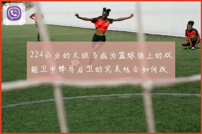 224公分的文班马成为篮球场上的双能卫中锋与后卫的完美结合如何改变比赛格局
