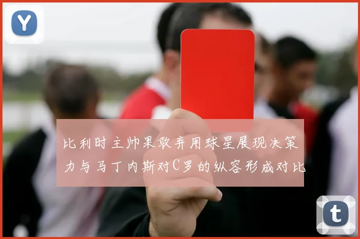 比利时主帅果敢弃用球星展现决策力与马丁内斯对C罗的纵容形成对比
