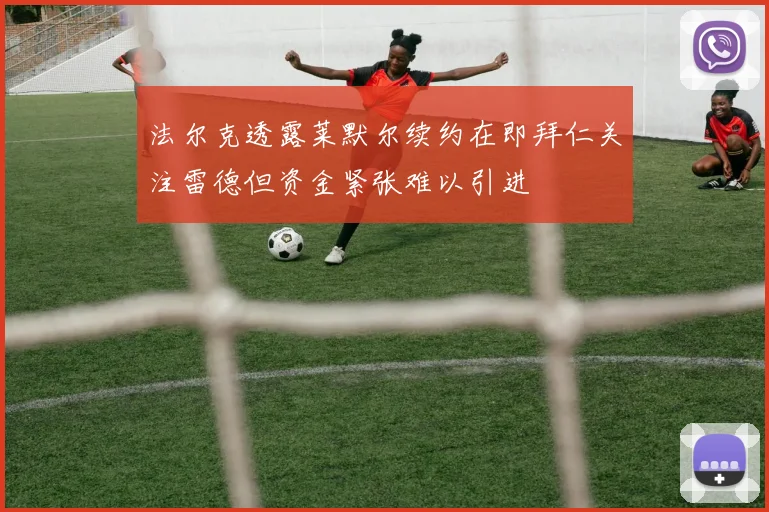 法尔克透露莱默尔续约在即拜仁关注雷德但资金紧张难以引进