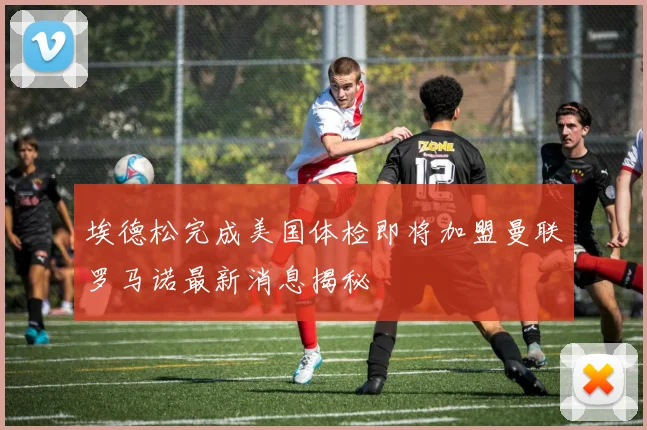 埃德松完成美国体检即将加盟曼联罗马诺最新消息揭秘