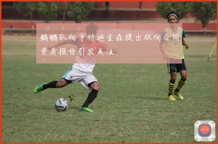 鹈鹕队向亨特迪金森提出双向合同资质报价引发关注