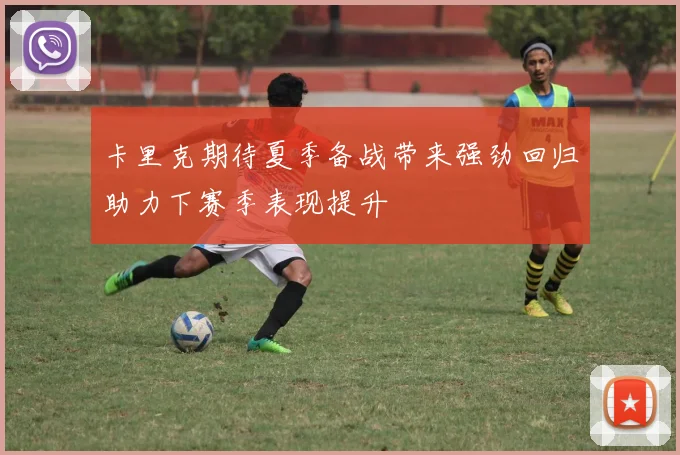 卡里克期待夏季备战带来强劲回归助力下赛季表现提升