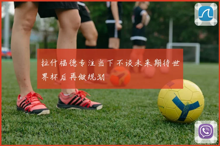 拉什福德专注当下不谈未来期待世界杯后再做规划