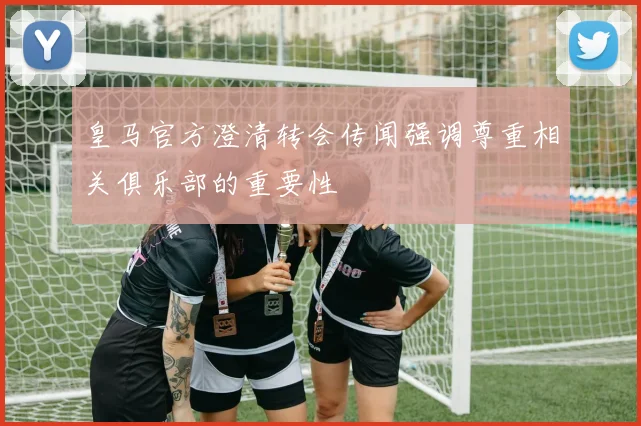 皇马官方澄清转会传闻强调尊重相关俱乐部的重要性