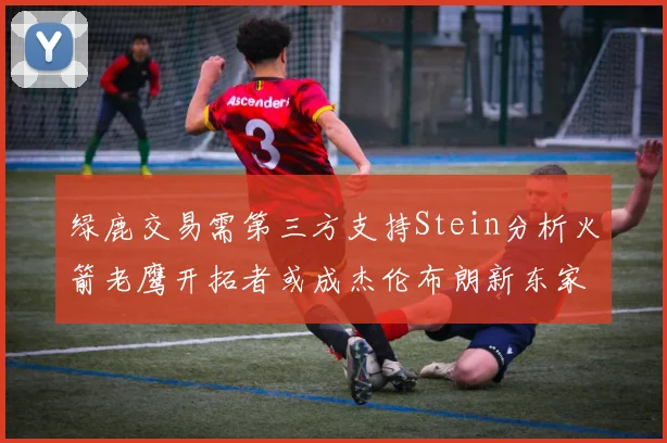绿鹿交易需第三方支持Stein分析火箭老鹰开拓者或成杰伦布朗新东家