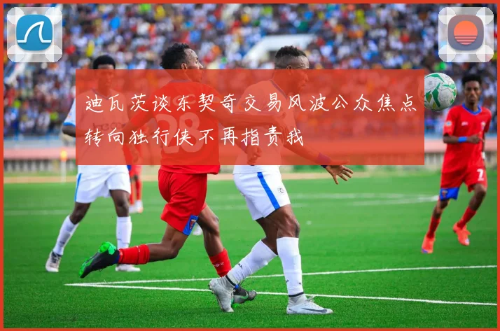 迪瓦茨谈东契奇交易风波公众焦点转向独行侠不再指责我