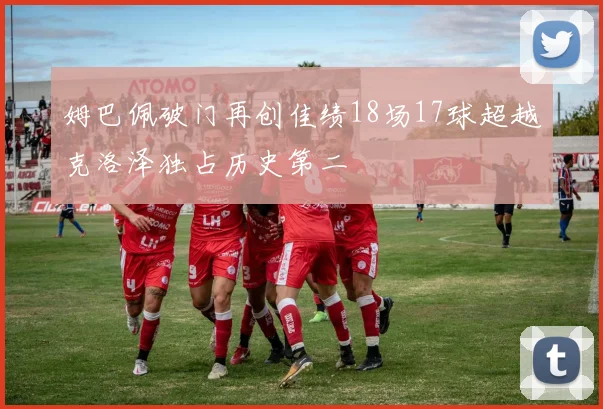 姆巴佩破门再创佳绩18场17球超越克洛泽独占历史第二