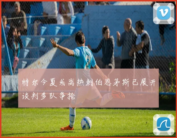 特尔今夏或离热刺伯恩茅斯已展开谈判多队争抢