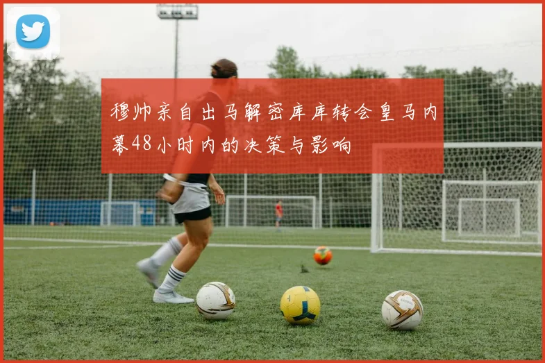 穆帅亲自出马解密库库转会皇马内幕48小时内的决策与影响