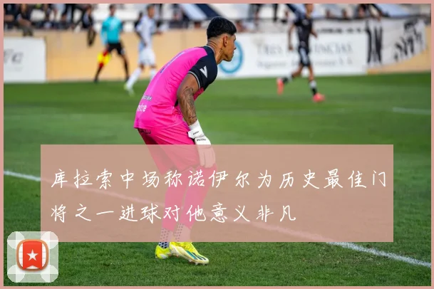 库拉索中场称诺伊尔为历史最佳门将之一进球对他意义非凡