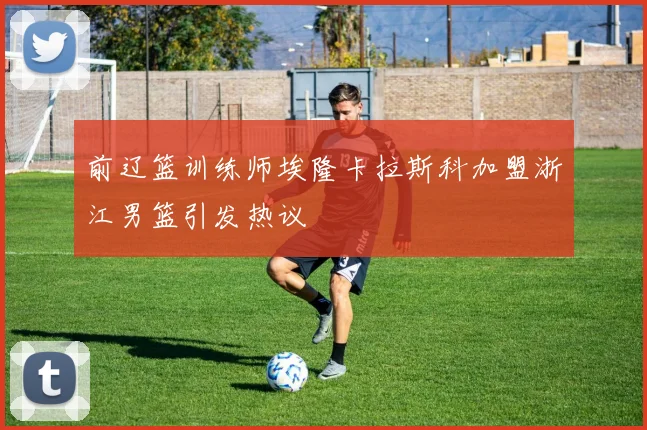 前辽篮训练师埃隆卡拉斯科加盟浙江男篮引发热议