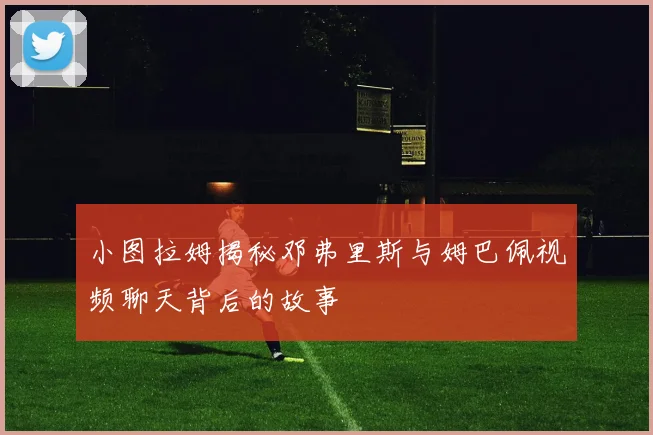 小图拉姆揭秘邓弗里斯与姆巴佩视频聊天背后的故事